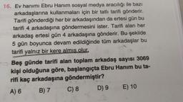 16. Ev hanımı Ebru Hanım sosyal medya aracılığı ile bazı
arkadaşlarına kullanmaları için bir tatlı tarifi gönderir.
Tarifi gönderdiği her bir arkadaşından da ertesi gün bu
tarifi 4 arkadaşına göndermesini ister. Tarifi alan her
arkadaş ertesi gün 4 arkadaşına gönderir. Bu şekilde
5 gün boyunca devam edildiğinde tüm arkadaşlar bu
tarifi yalnız bir kere almis olur.
Beş günde tarifi alan toplam arkadaş sayısı 3069
kişi olduğuna göre, başlangıçta Ebru Hanım bu ta-
rifi kaç arkadaşına göndermiştir?
A) 6
B) 7
C) 8 D) 9 E) 10
