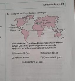 Deneme Sınavı 02
8.
Aşağıda bir Dünya haritası verilmiştir.
Batum
8 Limani
pir
San
Francisco
Limanı
uk
Haritadaki San Francisco Limanı'ndan Gürcistan'ın
Batum Limanı'na gidecek geminin rotasında
aşağıdaki su yollarından hangisi bulunmaz?
A) Macellan Boğazı
B) İstanbul Boğazı
C) Panama Kanalı
D) Çanakkale Boğazı
E) Cebelitarık Boğazı
