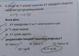 B.
X metali ile Y ametali arasında XY bileşiğinin oluşumu
aşağıdaki gibi gerçekleşmektedir.
X:
+.Y: -
:> X+EY
Buna göre,
1. XY bileşiğindeki X ve Y oktet kuralına uyar.
W X alkali metaldir.
IU. XY iyonik yapılıdır.
yargılarından hangileri kesinlikle doğrudur?
A) Yalnız! B) Yalnız 11 C) Yalnız III
D) I ve
E) II ve III
