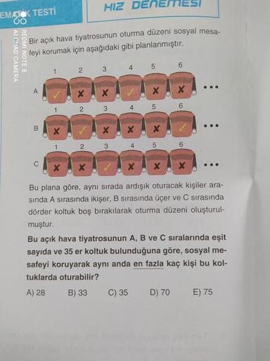 HIZ DENEMESI
EMOCK TESTİ
OO
CO AL QUAD CAMERA
REDMI NOTE 8
Bir açık hava tiyatrosunun oturma düzeni sosyal mesa-
feyi korumak için aşağıdaki gibi planlanmıştır.
5
6
1
2 3 4
A
X
2
4
6
1
3
5
B
X
1
2
3
4 5
6
C
Bu plana göre, aynı sırada ardışık oturacak kişil