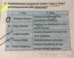 3. Aşağıdakilerden hangisinde verilen I. olay, II. olayın
gerçekleşmesinde etkili olmamıştır?
1. Olay
Malazgirt Savaşı
B) Haçlı Seferleri
II. Olay
Anadolu'da ilk/feodal Türk
beyliklerinin kurulması
Papaların ve derebeylerin otori-
tesinin artması
Akdeniz limanlarının ticari öne-
minin azalması
İmparatorlukların yıkılması
Osmanlı Devleti'nin ilk kez
Avrupa devleti sayılması
o Coğrafi Keşifler
D Fransız İhtilali
E) Paris Antlaşması