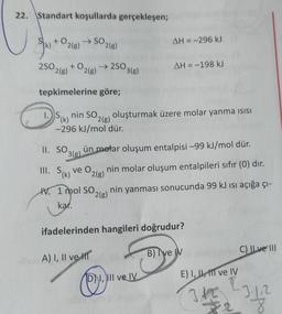 22. Standart koşullarda gerçekleşen;
SI
Ik) + O2(8) →
SO218)
AH = -296 kJ
250 +
2(g)
+0216)
→ 2503(e)
AH = -198 kJ
tepkimelerine göre;
DS(K)
k
nin SO2(g) oluşturmak üzere molar yanma isisi
-296 kJ/mol dür.
3g
II. SO
3(g)
ün molar oluşum entalpisi –99 kJ/mol dür.
III. Sik) VE O
2(g)
nin molar oluşum entalpileri sıfır (0) dır.
HV. 1 mol SO
1
nin yanması sonucunda 99 kJ isi açığa çı-
2(g)
kar.
(
ifadelerinden hangileri doğrudur?
A) I, II ve II
B) ve M
C) Il ve III
DI, III ve IV
@
E) I, II, III ve IV
3 to 23.12
8