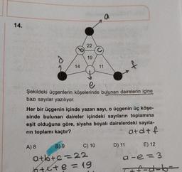 a
14.
22
19
14
11
e
Şekildeki üçgenlerin köşelerinde bulunan dairelerin içine
bazı sayılar yazılıyor.
Her bir üçgenin içinde yazan sayı, o üçgenin üç köşe-
sinde bulunan daireler içindeki sayıların toplamına
eşit olduğuna göre, siyaha boyalı dairelerdeki sayıla-
rin toplamı kaçtır?
atdtf
D) 11
E) 12
A) 8 B) 9 C) 10
atkre=22
htete =19
a-e=3
