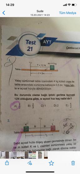 14:29
Sude
<
Tüm Medya
15.03.2021 14:23
AYT
Test
21
Çembersel 1
m = 4 kg
I = 12 N
Tabla
r = 2m
Yatay sürtünmeli tabla üzerindeki 4 kg kütleli cisim ile
tabla arasındaki sürtünme katsayısı 0,5 dir. Yatay tab-
la w açısal hızıyla döndürülüyor.
Bu durumda cisme bağlı ipteki gerilme kuvveti
12N olduğuna göre, w açısal hızı kaç rad/s'dir?
A)
2
B)
C) 1
D) 2
E)
2.
ip
10
3m
Tabla
20
-T2
Sabit açısal hızla düşey eksen çevresinde dönen 3m
ve m kütleli k ve L cisimleri sürtünmesiz yatay bir
de inla birbirlerine bağlı olarak dönme nokta-
nu