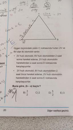 30
400g
- Oy
G
356)
Ja
JOB -35
Jo
gokg
A
3
Oğrusal
12.
15+c
2
30
E
4/a-4 = 9,
I
B
E
6V
ve-4V
-4
Üçgen biçimindeki pistin C noktasında hızları 2V ve
6V olan iki otomobil vardır.
.
Zens
seni
Fr?
.
2V hızlı otomobil, 6V hızlı otomobilden 2 saat
sonra hareket ederse, 2V hızlı otomobilin
hareketinden a saat sonra D noktasında
karşılaşıyorlar.
2V hızlı otomobil, 6V hızlı otomobilden 2
saat önce hareket ederse, 2V hızlı otomobilin
hareketinden b saat sonra E noktasında
karşılaşıyorlar.
Buna göre, (b - a) kaçtır?
-3
A)
3
B)
2
C) 2
D)
E) 3
b
20
Diğer sayfaya geçiniz.
