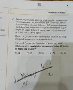 Temel Matematik
en
atalar
alarak
21. Begüm sayı doğrusu üzerinde ortak noktaları olmayan mavi
ve kırmızı doğru parçaları oluşturuyor. Mavi doğru parçası
üzerinde aldığı bir nokta ile kırmızı doğru parçası üzerinde
aldığı başka bir noktanın uzaklığının alabileceği en büyük
değer, en küçük değerin 3 katına, mavi doğru parçasının
uzunluğunun 2 katına eşittir.
Kırmızı doğru parçasının uzunluğunun 4 katının 12 eksiği
mavi doğru parçasının uzunluğuna eşittir.
Kırmızı doğru parçası üzerindeki noktalardan biri-2
olduğuna göre, mavi doğru parçası üzerindeki bir nokta
en fazla kaç olabilir?
A) 84 B) 80 C) 76 D) 72 E) 70
u
