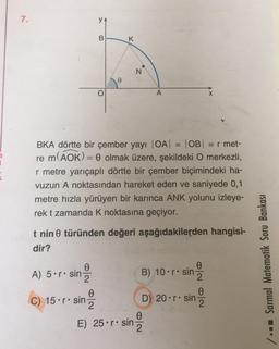 7.
B
K
N
o
X
BKA dörtte bir çember yayı |OA| OB = r met-
re m(AOK)= 0 olmak üzere, şekildeki O merkezli,
r metre yarıçaplı dörtte bir çember biçimindeki ha-
vuzun A noktasından hareket eden ve saniyede 0,1
metre hızla yürüyen bir karınca ANK yolunu izleye-
rek t zamanda k noktasına geçiyor.
t nin türünden değeri aşağıdakilerden hangisi-
dir?
0
A) 5•r. sin
B) 10•r. sin
0
2
/ -- Sarmal Matematik Soru Bankası
0
0
2
C) 15.r• sin D) 20•r. sin Ž
E) 25•r. sin Ž
0