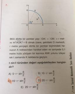 7.
B
K
N
o
X
BKA dörtte bir çember yayı |OA| OB = r met-
re m(AOK)= 0 olmak üzere, şekildeki O merkezli,
r metre yarıçaplı dörtte bir çember biçimindeki ha-
vuzun A noktasından hareket eden ve saniyede 0,1
metre hızla yürüyen bir karınca ANK yolunu izleye-
rek t zamanda k noktasına geçiyor.
t nin türünden değeri aşağıdakilerden hangisi-
dir?
0
A) 5•r. sin
B) 10•r. sin
0
2
/ -- Sarmal Matematik Soru Bankası
0
0
2
C) 15.r• sin D) 20•r. sin Ž
E) 25•r. sin Ž
0
