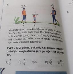4.
21
V+10
7.
A
B
Yukarıda verilen resimde, doğrusal bir yolda A noktasın-
dan (V + 10) m/dk. hızla anne, B noktasından (V) m/sn.
hızla yürüyen çocuğu ile aynı yönde, C noktasındaki ço
cuğun babası (2V) m/dk. hızla zıt yönde birbirlerine doğru
aynı anda yürümeye başlıyorlar.
21ABI = IBCI olan bu yolda üç kişi de aynı anda bir.
birleriyle buluştuklarına göre çocuğun hızı kaç m'k
dir?
5
10
A) 3
B)
C) 5
20
D)
3
25
E)
3