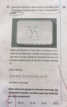 29.
27. Matematik öğretmeni derste tahtaya şekildeki A ve
B kümelerini çizdikten sonra, Ertan'ı tahtaya kaldır-
mıştır.
A
.d
B
.b
•c
•a
.e
of
Matematik öğretmeni, Ertan'dan A kümesinin 4 ele-
manlı alt kümelerinden istediği üç tanesini tahtaya
yazmasını, ancak yazdığı alt kümelerin her birinin B
kümesini kapsamayan alt kümeler olmasını istemiş-
tir.
Ertan tahtaya,
{a, b, d, e}, {a, b, d, f} ve {c, d, e, f}
kümelerini yazmıştır.
Ertan isteseydi yazdığı bu kümeler haricinde, öğ-
retmeninin istediği koşullara uyan kaç farklı kü-
me daha yazabilirdi?
4) 9
B) 12
C) 18
D) 21
E) 27