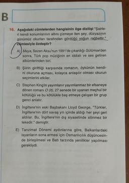 B
16. Aşağıdaki cümlelerden hangisinin öge dizilişi "Şairle-
ri kendi konumlarının altını çizmeye iten şey, düzyazının
günümüz okurları tarafından gördüğü yoğun rağbettir."
cümlesiyle özdeştir?
A) Maya, Sezen Aksu'nun 1991'de çıkardığı Gülümse'den
sonra, Türk pop müziğinin en iddialı ve ses getiren
albümlerinden biri.
B) Şiirin giriftliği karşısında romanın, öykünün kendi-
ni okuruna açması, kolayca anlaşılır olması okurun
seçimlerini etkiler.
C) Stephen King'in yayımlanır yayımlanmaz bir efsaneye
dönen romani O (It), 27 senede bir uyanan meçhul bir
kötülüğü ve bu kötülükle baş etmeye çalışan bir grup
genci anlatır.
D) İngiltere'nin eski Başbakanı Lloyd George, "Türkler,
İngiltere'nin dört savaş yılı içinde aldığı her şeyi geri
aldılar. Bu, İngiltere'nin dış siyasetinde silinmez bir
lekedir." demiştir.
E) Tanzimat Dönemi aydınlarına göre, Balkanlardaki
isyanların sona ermesi için Osmanlıcılık düşüncesin-
de birleşilmesi ve Batı tarzında yenilikler yapılması
gerekliydi.