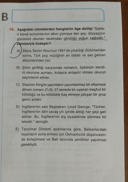 B
16. Aşağıdaki cümlelerden hangisinin öge dizilişi "Şairle-
ri kendi konumlarının altını çizmeye iten şey, düzyazının
günümüz okurları tarafından gördüğü yoğun rağbettir."
cümlesiyle özdeştir?
A) Maya, Sezen Aksu'nun 1991'de çıkardığı Gülümse'den
sonra, Türk pop müziğinin en iddialı ve ses getiren
albümlerinden biri.
B) Şiirin giriftliği karşısında romanın, öykünün kendi-
ni okuruna açması, kolayca anlaşılır olması okurun
seçimlerini etkiler.
C) Stephen King'in yayımlanır yayımlanmaz bir efsaneye
dönen romani O (It), 27 senede bir uyanan meçhul bir
kötülüğü ve bu kötülükle baş etmeye çalışan bir grup
genci anlatır.
D) İngiltere'nin eski Başbakanı Lloyd George, "Türkler,
İngiltere'nin dört savaş yılı içinde aldığı her şeyi geri
aldılar. Bu, İngiltere'nin dış siyasetinde silinmez bir
lekedir." demiştir.
E) Tanzimat Dönemi aydınlarına göre, Balkanlardaki
isyanların sona ermesi için Osmanlıcılık düşüncesin-
de birleşilmesi ve Batı tarzında yenilikler yapılması
gerekliydi.
