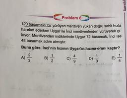 karekö
Problem 6
120 basamaklı bir yürüyen merdiven yukarı doğru-sabit hızla
hareket ederken Uygar ile İnci merdivenlerden yürüyerek çi-
kiyor. Merdivenden indiklerinde Uygar 72 basamak, Inci ise
48 basamak adım atmıştır.
Buna göre, İnci'nin hızının Uygar'ın hızına oranı kaçtır?
2
A) B)
C)
:) D) } E)
2
W/N