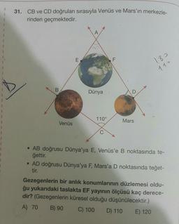 31. CB ve CD doğruları sırasıyla Venüs ve Mars'ın merkezle-
rinden geçmektedir.
A
1
E
F
180
110
B
Dünya
D
110°
Mars
1
1
1
1
1
1
Venüs
C
1
• AB doğrusu Dünya'ya E, Venüs'e B noktasında te-
ğettir.
• AD doğrusu Dünya'ya F, Mars'a D noktasında teğet-
tir.
Gezegenlerin bir anlık konumlarının düzlemesi oldu-
ğu yukarıdaki taslakta EF yayının ölçüsü kaç derece-
dir? (Gezegenlerin küresel olduğu düşünülecektir.)
A) 70 B) 90 C) 100
D) 110 E) 120
