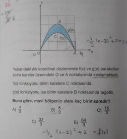 22.
-35
$
B
g(x)
c f(x)
(x-3) + 3 = glx
A
Yukarıdaki dik koordinat düzleminde f(x) ve g(x) parabolleri
birim kareler üzerindeki O ve A noktalarında kesişmektedir.
f(x) fonksiyonu birim karelere C noktasında,
g(x) fonksiyonu ise birim karelere B noktasında teğettir.
Buna göre, mavi bölgenin alanı kaç birimkaredir?
4
8
16
B)
3
3
A)
3
c) 19
D) 33
E)
64
3
-1/
(x-2) ²+2
+2 = f(x)
