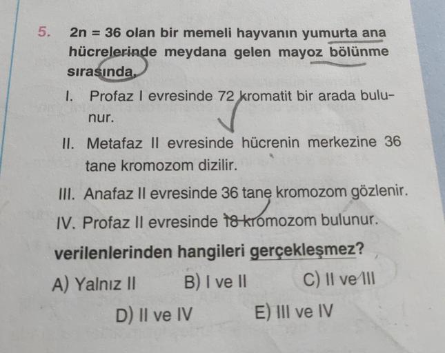 5.
2n = 36 olan bir memeli hayvanın yumurta ana
hücrelerinde meydana gelen mayoz bölünme
sırasında
I. Profaz l evresinde 72 kromatit bir arada bulu-
nur.
II. Metafaz II evresinde hücrenin merkezine 36
tane kromozom dizilir.
III. Anafaz ll evresinde 36 tane