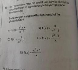 6) Bir f fonksiyonu, "Her bir pozitif tam sayıyı kendisi ile
çarpımsal tersinin toplamına götürüyor" şeklinde
tanımlanmıştır.
Bu fonksiyon aşağıdakilerden hangisi ile
gösterilebilir?
X
x²+x
A) f(x) =
X-1
B) f(x) =
x²_1
x²_1
X
c) f(x) = x2 + 1
D) f(x) =
X
x²+1
E) f(x) =
X
7) Gercel could
