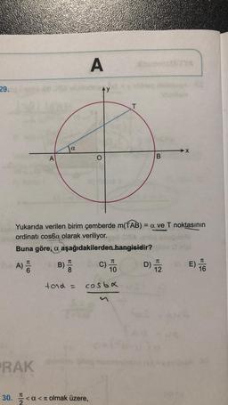 A
29.
AY
T
a
→X
A
O
B
Yukarıda verilen birim çemberde m(TAB) = a ve T noktasının
ordinati cosba olarak veriliyor.
Buna göre, a aşağıdakilerden hangisidir?
TT
TC
A) D
D) 12
C)
10
E)
16
tad -
costa
RAK
C
30. I
<a<a olmak üzere,
2
