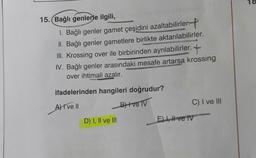 18
15. Bağlı genlerle ilgili,
1. Bağlı genler gamet çeşidini azaltabilirler.
II. Bağlı genler gametlere birlikte aktarılabilirler.
III. Krossing over ile birbirinden ayrılabilirler.
IV. Bağlı genler arasındaki mesafe artarsa krossing
over ihtimali azalır.
ifadelerinden hangileri doğrudur?
A) I ve II
BH ve TV
C) I ve III
D) I, II ve III
El 1, # ve IV