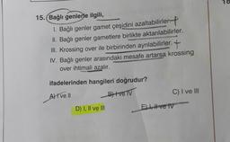 18
15. Bağlı genlerle ilgili,
1. Bağlı genler gamet çeşidini azaltabilirler.
II. Bağlı genler gametlere birlikte aktarılabilirler.
III. Krossing over ile birbirinden ayrılabilirler.
IV. Bağlı genler arasındaki mesafe artarsa krossing
over ihtimali azalır.
ifadelerinden hangileri doğrudur?
A) I ve II
BH ve TV
C) I ve III
D) I, II ve III
El 1, # ve IV
