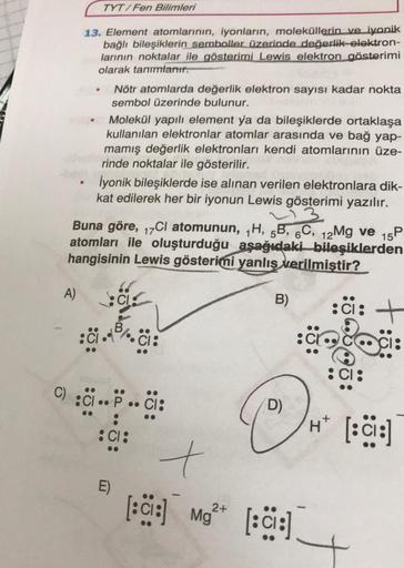 TYT/Fen Bilimleri
13. Element atomlarının, iyonların, moleküllerin ve iyonik
bağlı bileşiklerin semboller üzerinde değerlik-elektron-
larının noktalar ile gösterimi Lewis elektron gösterimi
olarak tanımlanır.
Nötr atomlarda değerlik elektron sayısı kadar n