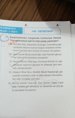 A
A
JE EDEBİYATI
MLER - 1 TESTI
HIZ DENEMESÍ
22. Aşağıdakilerden hangisinde Cumhuriyet Dönemi
Türk edebiyatıyla ilgili bir bilgi yanlışı yapılmıştır?
A) Nurullah Ataç, Sabahattin Eyüboğlu, Cemil Meriç gibi
sanatçılar deneme türünün başarılı örneklerini verme-
lerinin yanında öykü türünde de başarılı olmuşlardır.
B) Aşık Veysel, Murat Çobanoğlu, Aşık Feymâni gibi şa-
irler halk şiirinin temsilcisi olmuşlardır.
C) Nazım Hikmet, Rifat Ilgaz, Ercüment Behzat Lav gibi
sanatçılar toplumcu gerçekçi bir anlayışla şiire ideo-
lojik yaklaşmışlardır.
D) Hüseyin Nihal Atsız, Mustafa Necati Sepetçioğlu gibi
yazarlar konularını uzak ve yakın dönem Türk tarihin-
den alan romanlar yazmıştır.
E) Ahmet Hamdi Tanpınar, Ziya Osman Saba, Cahit
, ,
Sutkr Tarancı gibi sanatçılar bu dönemde saf (öz) şii-
rin temsilcisi olmuşlardır.