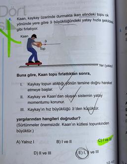Dört
4.
Kaan, kaykay üzerinde durmakta iken elindeki topu ok
yönünde yere göre 9 büyüklüğündeki yatay hızla şekildeki
gibi fırlatıyor.
B
6.
e
Kaan
9
9
Top
III Yer (yatay)
Buna göre, Kaan topu fırlattıktan sonra,
I. Kaykay topun atıldığı yönün tersine doğru hareket
etmeye başlar.
II. Kaykay ve Kaan'dan oluşan sistemin yatay
momentumu korunur.
III. Kaykay'ın hız büyüklüğü I'den küçüktür.
V
yargılarından hangileri doğrudur?
(Sürtünmeler önemsizdir. Kaan'ın kütlesi topunkinden
büyüktür.)
A) Yalnız!
B) I ve II
C) I ve III
D) II ve III
E) I, 1 ve III
3.D 4.C