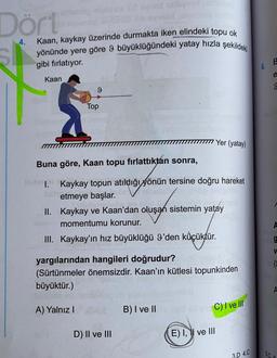 Dört
4.
Kaan, kaykay üzerinde durmakta iken elindeki topu ok
yönünde yere göre 9 büyüklüğündeki yatay hızla şekildeki
gibi fırlatıyor.
B
6.
e
Kaan
9
9
Top
III Yer (yatay)
Buna göre, Kaan topu fırlattıktan sonra,
I. Kaykay topun atıldığı yönün tersine doğru hareket
etmeye başlar.
II. Kaykay ve Kaan'dan oluşan sistemin yatay
momentumu korunur.
III. Kaykay'ın hız büyüklüğü I'den küçüktür.
V
yargılarından hangileri doğrudur?
(Sürtünmeler önemsizdir. Kaan'ın kütlesi topunkinden
büyüktür.)
A) Yalnız!
B) I ve II
C) I ve III
D) II ve III
E) I, 1 ve III
3.D 4.C
