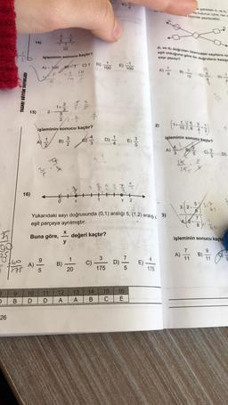 E
biçimde yasak
2
5
1
2
14)
10
di ved, dogrular Gerindeki sayıların to
esit olduğuna göre bu dogruların kesil
işleminin sonucu kaçtır?
say yarn
c)1 D) 1
E)
A) - 100
100
100
D)
TASARI EĞİTİM YAYINLARI
15)
2
1+
3
2-
3
5
22 - 2 -
5
işleminin sonucu kaçtır?
2)
(1+
15
1
3
işleminin sonucu kaçtır?
B)
2
D) E)
E)
A)
/
A) 4
5
9
Do 2
se 4
2
16)
X
y
2
5
3.1 2-
6
Yukarıdaki sayı doğrusunda (0,1) aralığı 5, (1,2) aralığı, 3)
eşit parçaya ayrılmıştır.
7
4.2-
8
X
Buna göre,
değeri kaçtır?
işleminin sonucu kaçtır
y
00
7
9
B)
9
1
3
4
11
11
A)
two
1175
B)
C)
D)
E)
20
175
175
9
B
10
D
11
D
12
A
13
A
14
B
15
C
16
E
26
