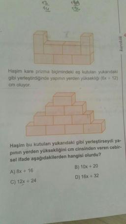 Biol
karekök
Haşim kare prizma biçimindeki eş kutuları yukarıdaki
gibi yerleştirdiğinde yapının yerden yüksekliği (6x +12)
cm oluyor.
Haşim bu kutuları yukarıdaki gibi yerleştirseydi ya-
pinin yerden yüksekliğini cm cinsinden veren cebir-
sel ifade aşağıdakilerden hangisi olurdu?
A) 8x + 16
B) 10x + 20
D) 16x + 32
C) 12x + 24