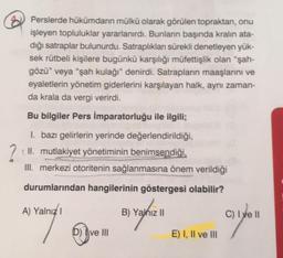 Perslerde hükümdarın mülkü olarak görülen topraktan, onu
işleyen topluluklar yararlanırdı. Bunların başında kralın ata-
dığı satraplar bulunurdu. Satraplıklan sürekli denetleyen yük-
sek rütbeli kişilere bugünkü karşılığı müfettişlik olan “şah-
gözü” veya “şah kulağı" denirdi. Satrapların maaşlarını ve
eyaletlerin yönetim giderlerini karşılayan halk, aynı zaman-
da krala da vergi verirdi.
Bu bilgiler Pers İmparatorluğu ile ilgili;
1. bazı gelirlerin yerinde değerlendirildiği,
(II. mutlakiyet yönetiminin benimsendiği,
III. merkezi otoritenin sağlanmasına önem verildiği
durumlarından hangilerinin göstergesi olabilir?
A) Yalnız
B) Yalnız 11
C) I ve II
7
D) Ive III
E) I, II ve III