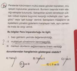 Perslerde hükümdarın mülkü olarak görülen topraktan, onu
işleyen topluluklar yararlanırdı. Bunların başında kralın ata-
dığı satraplar bulunurdu. Satraplıklan sürekli denetleyen yük-
sek rütbeli kişilere bugünkü karşılığı müfettişlik olan “şah-
gözü” veya “şah kulağı" denirdi. Satrapların maaşlarını ve
eyaletlerin yönetim giderlerini karşılayan halk, aynı zaman-
da krala da vergi verirdi.
Bu bilgiler Pers İmparatorluğu ile ilgili;
1. bazı gelirlerin yerinde değerlendirildiği,
(II. mutlakiyet yönetiminin benimsendiği,
III. merkezi otoritenin sağlanmasına önem verildiği
durumlarından hangilerinin göstergesi olabilir?
A) Yalnız
B) Yalnız 11
C) I ve II
7
D) Ive III
E) I, II ve III
