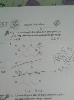 753
EST NA
Alkenlerin Adlandırılması
4. /1-bram-4-metil-1,4-pentadlen bileşiğinin çiz-
gl-bağ (Iskelet) formülü aşağıdakilerden hangi-
sidir?
C6H
Br
A)
C₂H4
6
Br
B)
alt
C
eri
C)
Br
EAS
Ilgill
D) Br
1u
3
Br
E)
netil
Imol 569
5. 0,5 mold 28 gram olan bir hidrokarbonun IUPAC
adi aşağıdakilerden hangisi olamaz?
qida