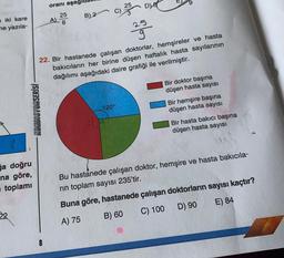 oranı aşağidak
25
D
iki kare
ne yazıla-
A 25
25
6
B) 2 C)
293
22. Bir hastanede çalışan doktorlar, hemşireler ve hasta
bakıcıların her birine düşen haftalık hasta sayılarının
dağılımı aşağıdaki daire grafiği ile verilmiştir.
Bir doktor başına
düşen hasta sayısı
-KONDISYONSERİSİ
120°
Bir hemşire başına
düşen hasta sayısı
Bir hasta bakıcı başına
düşen hasta sayısı
7.
Ga doğru
na göre,
toplami
Bu hastanede çalışan doktor, hemşire ve hasta bakıcıla-
rin toplam sayısı 235'tir.
Buna göre, hastanede çalışan doktorların sayısı kaçtır?
E) 84
D) 90
B) 60
C) 100
A) 75