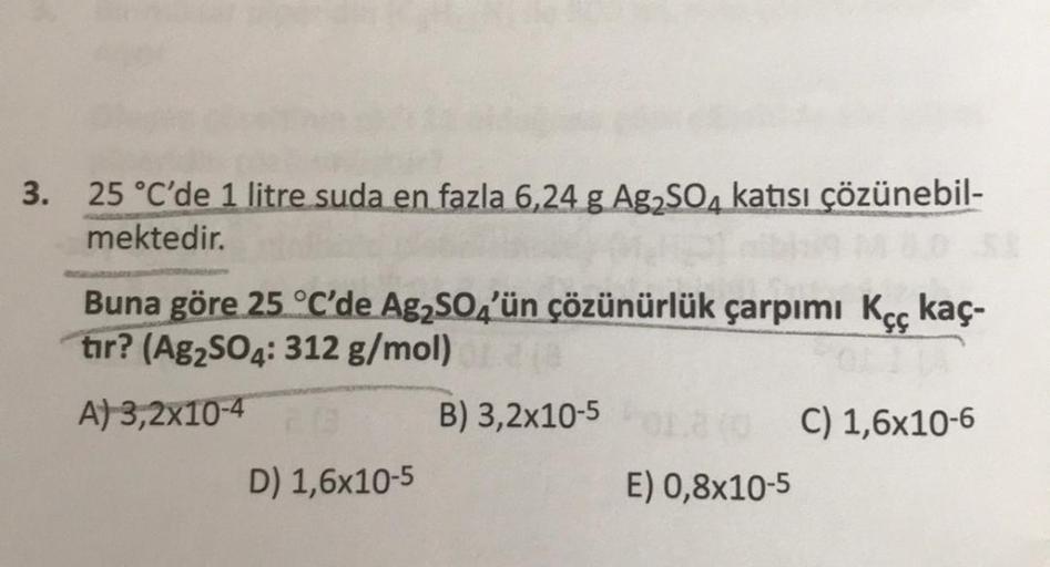 3. 25 °C'de 1 litre suda en fazla 6,24 g Ag2SO4 katısı çözünebil-
mektedir.
Buna göre 25 °C'de Ag2SO4'ün çözünürlük çarpımı Kęç kaç-
tır? (Ag2SO4: 312 g/mol)
A) 3,2x10-4
B) 3,2x10-5
C) 1,6x10-6
D) 1,6x10-5
E) 0,8x10-5