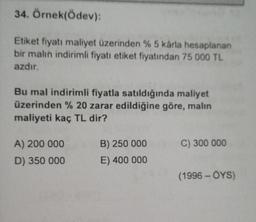 34. Örnek(Ödev)
Etiket fiyatı maliyet üzerinden %5 karla hesaplanan
bir malin indirimli fiyatı etiket fiyatından 75 000 TL
azdır.
Bu mal indirimli fiyatla satıldığında maliyet
üzerinden % 20 zarar edildiğine göre, malin
maliyeti kaç TL dir?
C) 300 000
A) 200 000
D) 350 000
B) 250 000
E) 400 000
(1996 - OYS)
