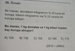 35. Örnek:
Bir manav, domatesin kilogramını % 20 karla 60
kuruşa, biberin kilogramını ise % 25 zararla 90
kuruşa satıyor.
Bu manav, 1 kg domates ve 1 kg biberi toplam
kaç kuruşa almıştır?
A) 120
B) 135
C) 155
D) 165 E) 170
(2010 - JANU)