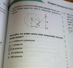 Test
Düzgün Çembersel Hare
boş silin-
durabil
Sürtünmelerin önemsenmediği yatay yüzeyde düzgün çem- | 3. Eginn açı
bersel hareket yapan bir cisim K noktasından geçerken ip
1
kopuyor.
1
gedeki
Bir ara
aracın
dir?
M
K
N
Alva
C) 2
Buna göre, bu andan sonra cisim karşısındaki duvarda
nereye çarpar?
A) L noktasının yukarısına
na
B) L noktasına
LM arasına
K
D) M noktasına
E) MN arasına
A
R
A
A
