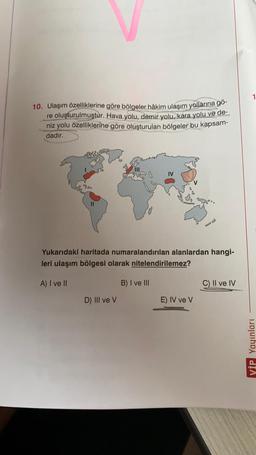 10. Ulaşım özelliklerine göre bölgeler hâkim ulaşım yollarına gö-
re oluşturulmuştur. Hava yolu, demir yolu, kara yolu ve de-
niz yolu özelliklerine göre oluşturulan bölgeler bu kapsam-
dadır.
Yukarıdaki haritada numaralandırılan alanlardan hangi-
leri ulaşım bölgesi olarak nitelendirilemez?
A) I ve II
B) I ve III
C) II ve IV
D) III ve v
E) IV ve V
VİP Yayınları