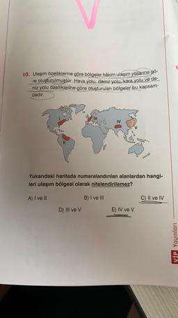 10. Ulaşım özelliklerine göre bölgeler hâkim ulaşım yollarına gö-
re oluşturulmuştur. Hava yolu, demir yolu, kara yolu ve de-
niz yolu özelliklerine göre oluşturulan bölgeler bu kapsam-
dadır.
Yukarıdaki haritada numaralandırılan alanlardan hangi-
leri ulaşım bölgesi olarak nitelendirilemez?
A) I ve II
B) I ve III
C) II ve IV
D) III ve v
E) IV ve V
VİP Yayınları
