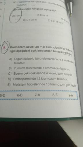 IV. Hücrelerde tek çeşit siklin ve siklin bago
bulunur
yorumlarından hangileri yapılabilir?
A) Ive
B) Il ve Ili
D) 1, Il ve III
E) I, II, III ve IV
Kromozom sayısı 2n = 8 olan, çiçekli bir bitkiyle
ilgili aşağıdaki açıklamalardan hangisi yanlıştır?
A) Olgu