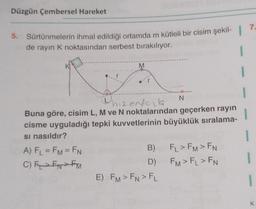 Düzgün Çembersel Hareket
7
5. Sürtünmelerin ihmal edildiği ortamda m kütleli bir cisim şekil-
de rayın K noktasından serbest bırakılıyor.
M
1
1
N
hizenderla
Buna göre, cisim L, M ve N noktalarından geçerken rayin
cisme uyguladığı tepki kuvvetlerinin büyüklük sıralama-
si nasıldır?
A) FL = FM=FN
B) F, > FM> EN
C) ENEM
D)
FM > F, > FN
E) FM > FN > FL
1

