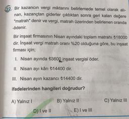 22. Bir kazancın vergi miktarını belirlemede temel olarak alı-
nan, kazançtan giderler çıktıktan sonra geri kalan değere
"matrah" denir ve vergi, matrah üzerinden belirlenen oranda
ödenir.
Bir inşaat firmasının Nisan ayındaki toplam matrahı +18000
dir. İnşaat vergi matrah oranı %20 olduğuna göre, bu inşaat
firması için;
1. Nisan ayında t3600 inşaat vergisi öder.
II. Nisan ayı kârı +14400 dir.
III. Nisan ayın kazancı t14400 dir.
ifadelerinden hangileri doğrudur?
A) Yalnız!
B) Yalnız 11
C) Yalnız III
DI ve II
E) I ve III