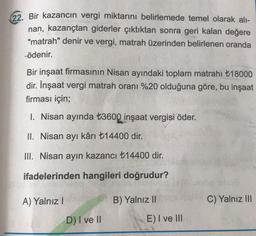 22. Bir kazancın vergi miktarını belirlemede temel olarak alı-
nan, kazançtan giderler çıktıktan sonra geri kalan değere
"matrah" denir ve vergi, matrah üzerinden belirlenen oranda
ödenir.
Bir inşaat firmasının Nisan ayındaki toplam matrahı +18000
dir. İnşaat vergi matrah oranı %20 olduğuna göre, bu inşaat
firması için;
1. Nisan ayında t3600 inşaat vergisi öder.
II. Nisan ayı kârı +14400 dir.
III. Nisan ayın kazancı t14400 dir.
ifadelerinden hangileri doğrudur?
A) Yalnız!
B) Yalnız 11
C) Yalnız III
DI ve II
E) I ve III
