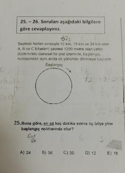 25.-26. Soruları aşağıdaki bilgilere
göre cevaplayınız.
Saatteki hızlan sırasıyla 12 km, 18 km ve 24 km olan
A B ve C bilyeleri: çevresi 1200 metre olan yatay
düzlemdeki dairesel bir pist üzerinde, başlangıç
noktasından aynı anda ok yönünde dönmeye başlıyor.
Başlangıç
200
25.Buna göre, en az kaç dakika sonra üç bilye yine
başlangıç noktasında olur?
an
6
A) 24
5) 36
C) 30
D) 12
E) 18
