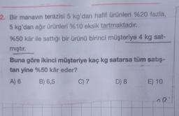 2. Bir manavin terazisi 5 kg'dan hafif ürünleri %20 fazla,
5 kg'dan ağır ürünleri %10 eksik tartmaktadır.
%50 kâr ile sattığı bir ürünü birinci müşteriye 4 kg sat-
mıştır.
Buna göre ikinci müşteriye kaç kg satarsa tüm satış-
tan yine %50 kâr eder?
A)
B) 6,5
C) 7
D) 8
E) 10
no