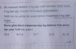 2. Bir manavin terazisi 5 kg'dan hafif ürünleri %20 fazla,
5 kg'dan ağır ürünleri %10 eksik tartmaktadır.
%50 kâr ile sattığı bir ürünü birinci müşteriye 4 kg sat-
mıştır.
Buna göre ikinci müşteriye kaç kg satarsa tüm satış-
tan yine %50 kâr eder?
A)
B) 6,5
C) 7
D) 8
E) 10
no
