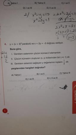 A) Yalnız!
B) Yalnız II
C) I ve II
D) I ve III
E) II ve III
2/ x²-y=10
x² + 2y = 1
+ 2x²_244=2
rx ya
2x²+x=21
lleville
X(2X+1)=21
(X=3
3
4. y = (x + 3)2 parabolü ve x + 2y = -2 doğrusu veriliyor.
Buna göre,
I. Denklem sisteminin çözüm kümesi 2 elemanlıdır.
12
2 2
II. Çözüm kümesini oluşturan (x, y) ikililerinden biri (-4,1) dir.
1
III. Denklem sistemini sağlayan y değerlerinin toplamı
dir.
2
yargılarından hangileri doğrudur?
B) I ve II
A) Yalnız !
C) Yalnız III
E) I, II ve III
D) I ve III
4 FASİKÜL
1
