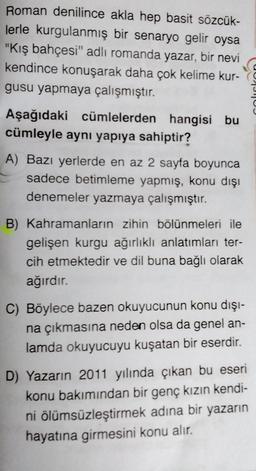 Roman denilince akla hep basit sözcük-
lerle kurgulanmış bir senaryo gelir oysa
"Kış bahçesi" adlı romanda yazar, bir nevi
kendince konuşarak daha çok kelime kur
gusu yapmaya çalışmıştır.
Aşağıdaki cümlelerden hangisi bu
cümleyle aynı yapıya sahiptir?
A) Bazı yerlerde en az 2 sayfa boyunca
sadece betimleme yapmış, konu dışı
denemeler yazmaya çalışmıştır.
B) Kahramanların zihin bölünmeleri ile
gelişen kurgu ağırlıklı anlatımları ter-
cih etmektedir ve dil buna bağlı olarak
ağırdır.
C) Böylece bazen okuyucunun konu dışı-
na çıkmasına neden olsa da genel an-
lamda okuyucuyu kuşatan bir eserdir.
D) Yazarın 2011 yılında çıkan bu eseri
konu bakımından bir genç kızın kendi-
ni ölümsüzleştirmek adına bir yazarın
hayatına girmesini konu alır.
