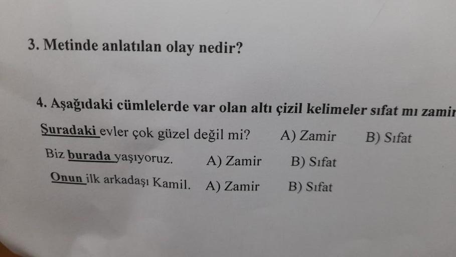 3. Metinde anlatılan olay nedir?
4. Aşağıdaki cümlelerde var olan altı çizil kelimeler sifat mi zamir
Şuradaki evler çok güzel değil mi?
A) Zamir B) Sifat
Biz burada yaşıyoruz.
Onun ilk arkadaşı Kamil. A) Zamir
A) Zamir
B) Sifat
B) Sifat
